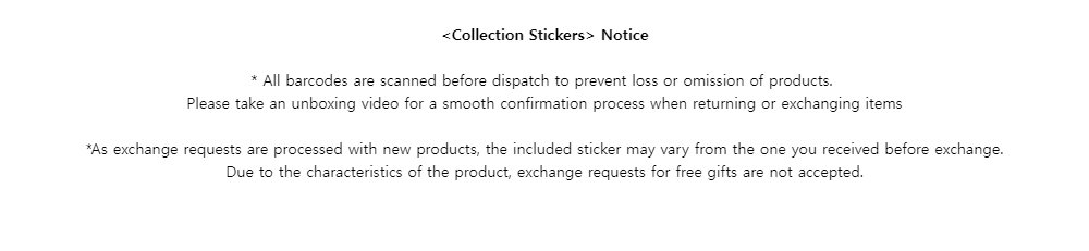 <Collection Stickers> Notice* All barcodes are scanned before dispatch to prevent loss or omission of products.Please take an unboxing video for a smooth confirmation process when returning or exchanging items*As exchange requests are processed with new products, the included sticker may vary from the one you received before exchange.Due to the characteristics of the product, exchange requests for free gifts are not accepted.